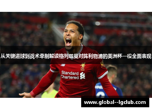 从关键进球到战术牵制解读格列兹曼对阵利物浦的美洲杯一役全面表现 从关键进球到战术牵制解读格列兹曼对阵利物浦的美洲杯一役全面表现