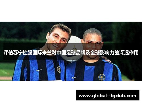 评估苏宁控股国际米兰对中国足球品牌及全球影响力的深远作用 评估苏宁控股国际米兰对中国足球品牌及全球影响力的深远作用