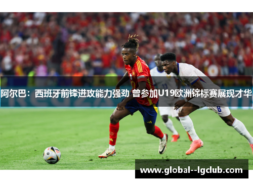 阿尔巴：西班牙前锋进攻能力强劲 曾参加U19欧洲锦标赛展现才华