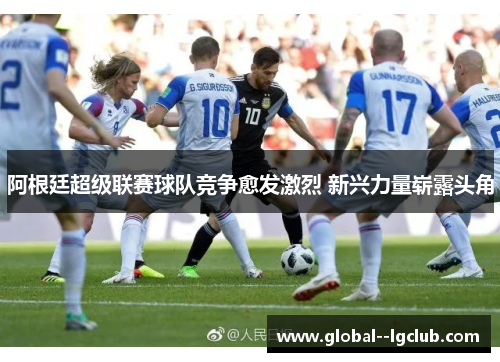 阿根廷超级联赛球队竞争愈发激烈 新兴力量崭露头角 阿根廷超级联赛球队竞争愈发激烈 新兴力量崭露头角