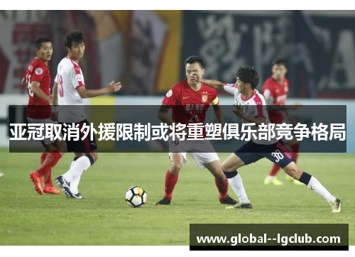 亚冠取消外援限制或将重塑俱乐部竞争格局