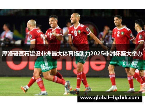 摩洛哥宣布建设非洲最大体育场助力2025非洲杯盛大举办