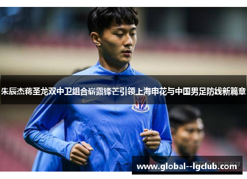 朱辰杰蒋圣龙双中卫组合崭露锋芒引领上海申花与中国男足防线新篇章 朱辰杰蒋圣龙双中卫组合崭露锋芒引领上海申花与中国男足防线新篇章