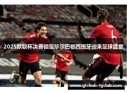 2025欧联杯决赛锁定毕尔巴鄂西班牙迎来足球盛宴